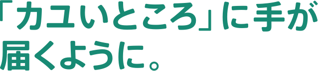 「カユいところ」に手が届くように。